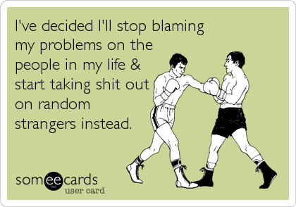 I've decided I'll stop blaming
my problems on the
people in my life &
start taking shit out
on random
strangers instead.