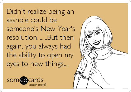 Didn't realize being an
asshole could be
someone's New Year's
resolution........But then
again, you always had
the ability to open my
eyes to new things....