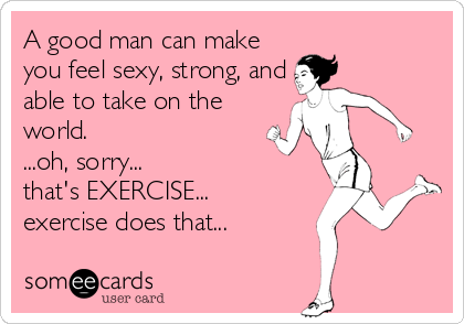 A good man can make
you feel sexy, strong, and
able to take on the
world.
...oh, sorry...
that's EXERCISE...
exercise does that...