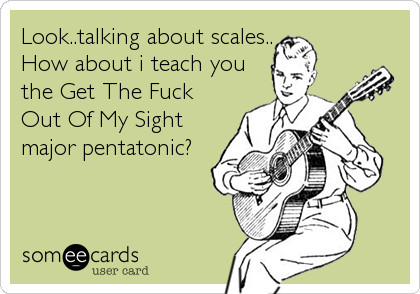 Look..talking about scales..
How about i teach you
the Get The Fuck
Out Of My Sight
major pentatonic?