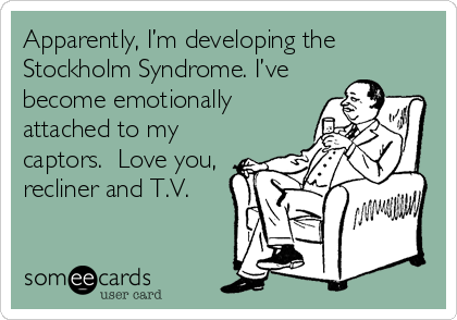 Apparently, I’m developing the
Stockholm Syndrome. I’ve
become emotionally
attached to my
captors. Love you,
recliner and T.V.