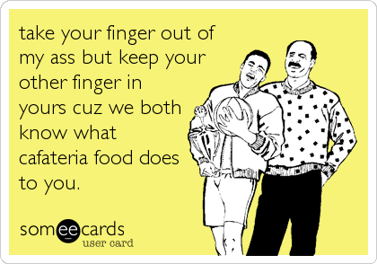 take your finger out of
my ass but keep your
other finger in
yours cuz we both
know what
cafateria food does
to you.