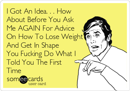 I Got An Idea. . . How
About Before You Ask
Me AGAIN For Advice
On How To Lose Weight
And Get In Shape
You Fucking Do What I
Told You The First
Time