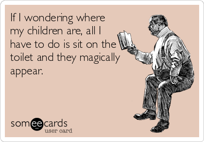 If I wondering where
my children are, all I
have to do is sit on the
toilet and they magically
appear.