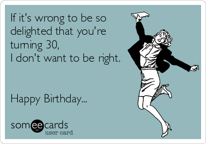 If it's wrong to be so
delighted that you're
turning 30,
I don't want to be right.
Happy Birthday...