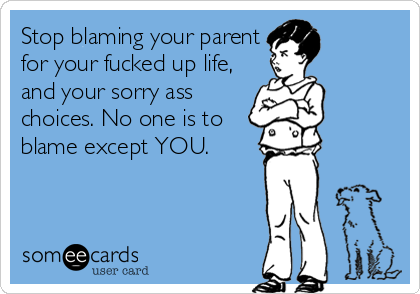 Stop blaming your parent
for your fucked up life,
and your sorry ass
choices. No one is to
blame except YOU.