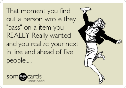 That moment you find
out a person wrote they
"pass" on a item you
REALLY Really wanted
and you realize your next
in line and ahead of five
people.....