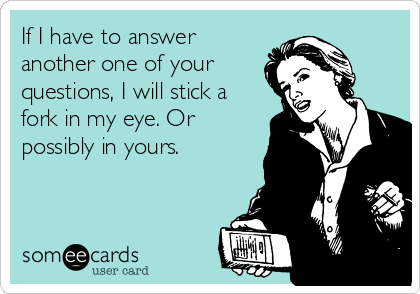 If I have to answer
another one of your
questions, I will stick a
fork in my eye. Or
possibly in yours.