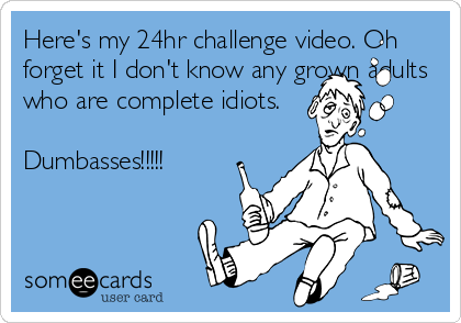 Here's my 24hr challenge video. Oh
forget it I don't know any grown adults
who are complete idiots.
Dumbasses!!!!!