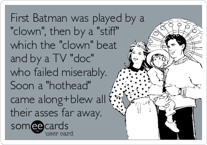 First Batman was played by a
"clown", then by a "stiff"
which the "clown" beat
and by a TV "doc"
who failed miserably.
Soon a "hothead"
came along+blew all
their asses far away.