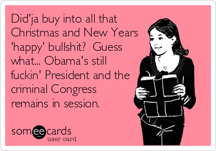 Did'ja buy into all that
Christmas and New Years
'happy' bullshit? Guess
what... Obama's still
fuckin' President and the
criminal Congress
remains in session.