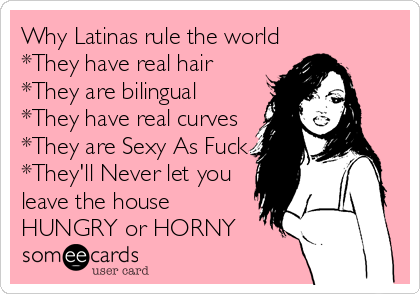 Why Latinas rule the world
*They have real hair
*They are bilingual
*They have real curves
*They are Sexy As Fuck
*They'll Never let you
leave the house
HUNGRY or HORNY