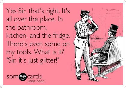Yes Sir, that's right. It's
all over the place. In
the bathroom,
kitchen, and the fridge.
There's even some on
my tools. What is it?
"Sir, it's just glitter!"
