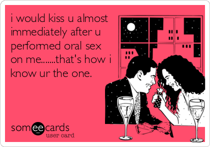 i would kiss u almost
immediately after u
performed oral sex
on me.......that's how i
know ur the one.