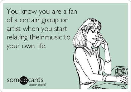 You know you are a fan
of a certain group or
artist when you start
relating their music to
your own life.
