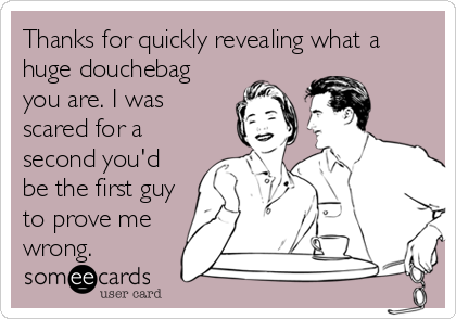 Thanks for quickly revealing what a
huge douchebag
you are. I was
scared for a
second you'd
be the first guy
to prove me
wrong.