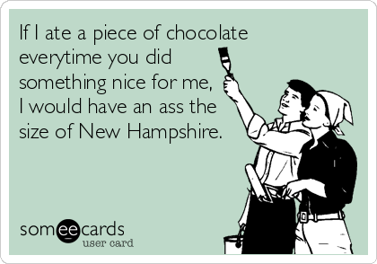 If I ate a piece of chocolate
everytime you did
something nice for me,
I would have an ass the
size of New Hampshire.