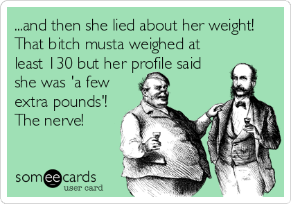 ...and then she lied about her weight!
That bitch musta weighed at
least 130 but her profile said
she was 'a few
extra pounds'!
The nerve!