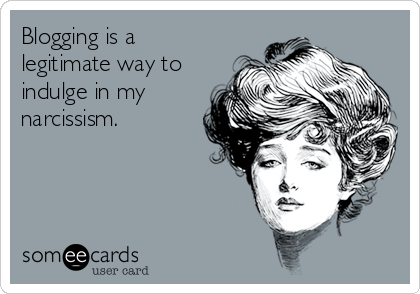 Blogging is a legitimate way to indulge in my narcissim someecard
