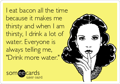 I eat bacon all the time
because it makes me
thirsty and when I am
thirsty, I drink a lot of
water. Everyone is
always telling me,
"Drink more water."