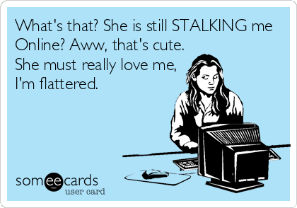 What's that? She is still STALKING me
Online? Aww, that's cute.
She must really love me,
I'm flattered.