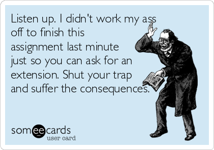 Listen up. I didn't work my ass
off to finish this
assignment last minute
just so you can ask for an
extension. Shut your trap
and suffer the consequences.
