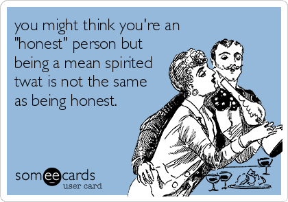 you might think you're an
"honest" person but
being a mean spirited
twat is not the same
as being honest.
