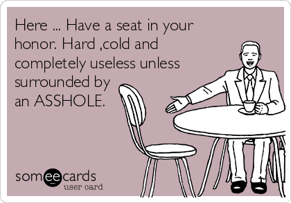 Here ... Have a seat in your
honor. Hard ,cold and
completely useless unless
surrounded by
an ASSHOLE.