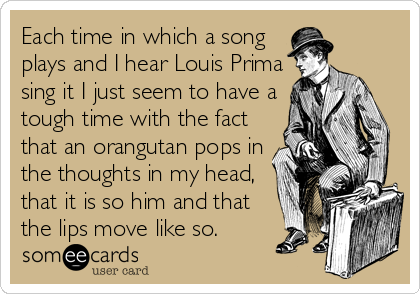 Each time in which a song
plays and I hear Louis Prima
sing it I just seem to have a
tough time with the fact
that an orangutan pops in
the thoughts in my head,
that it is so him and that
the lips move like so.