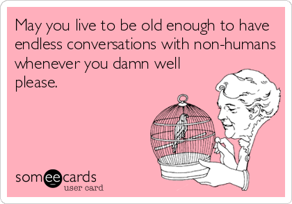 May you live to be old enough to have
endless conversations with non-humans
whenever you damn well
please.