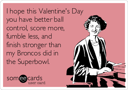 I hope this Valentine's Day
you have better ball
control, score more,
fumble less, and
finish stronger than
my Broncos did in
the Superbowl.