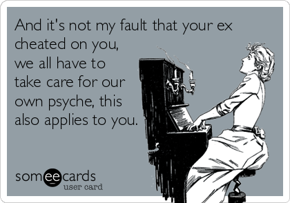 And it's not my fault that your ex
cheated on you,
we all have to
take care for our
own psyche, this
also applies to you.