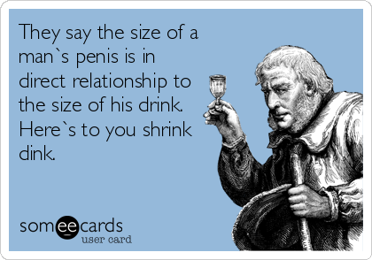 They say the size of a
man`s penis is in
direct relationship to
the size of his drink.
Here`s to you shrink
dink.