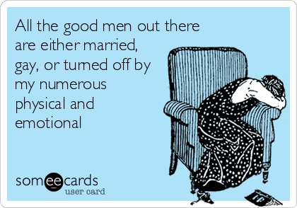 All the good men out there
are either married,
gay, or turned off by
my numerous
physical and
emotional
