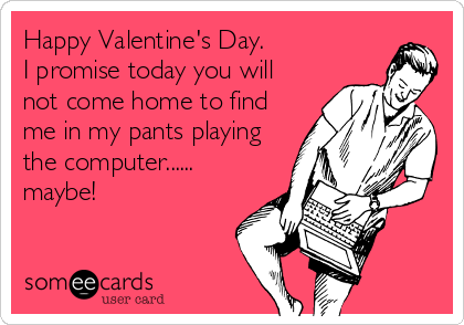 Happy Valentine's Day.
I promise today you will
not come home to find
me in my pants playing
the computer......
maybe!