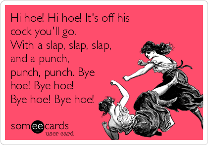 Hi hoe! Hi hoe! It's off his
cock you'll go.
With a slap, slap, slap,
and a punch,
punch, punch. Bye
hoe! Bye hoe!
Bye hoe! Bye hoe!