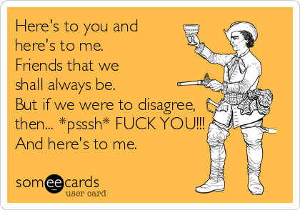 Here's to you and
here's to me.
Friends that we
shall always be.
But if we were to disagree,
then... *psssh* FUCK YOU!!!
And here's to me.