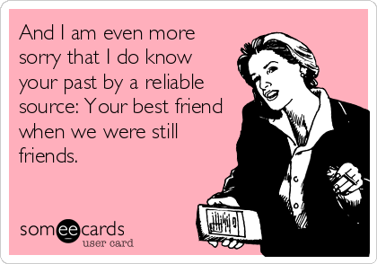 And I am even more
sorry that I do know
your past by a reliable
source: Your best friend
when we were still
friends.
