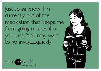 Just so ya know, I'm
currently out of the
medication that keeps me
from going medieval on
your ass. You may want
to go away......quickly