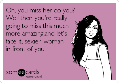 Oh, you miss her do you?
Well then you're really
going to miss this much
more amazing,and let's
face it, sexier, woman
in front of you!