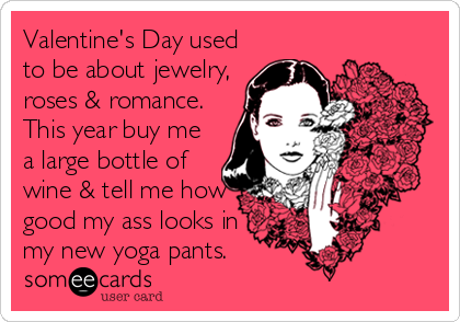 Valentine's Day used
to be about jewelry,
roses & romance.
This year buy me
a large bottle of
wine & tell me how
good my ass looks in
my new yoga pants.