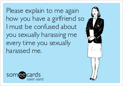 Please explain to me again
how you have a girlfriend so
I must be confused about
you sexually harassing me
every time you sexually
harassed me.