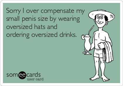 Sorry I over compensate my
small penis size by wearing
oversized hats and
ordering oversized drinks.