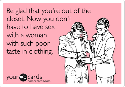 Be glad that you're out of the closet. Now you don't
have to have sex
with a woman
with such poor
taste in clothing.