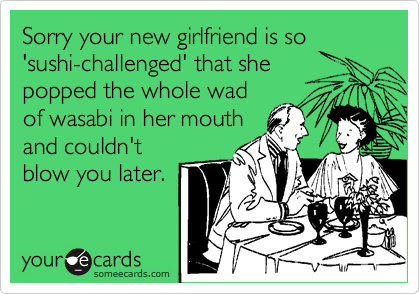 Sorry your new girlfriend is so
'sushi-challenged' that she
popped the whole wad
of wasabi in her mouth
and couldn't
blow you later.