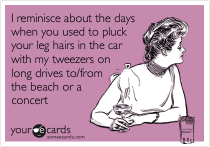 I reminisce about the days
when you used to pluck
your leg hairs in the car
with my tweezers on
long drives to/from
the beach or a
concert