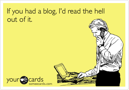someecards.com - If you had a blog, I'd read the hell out of it.