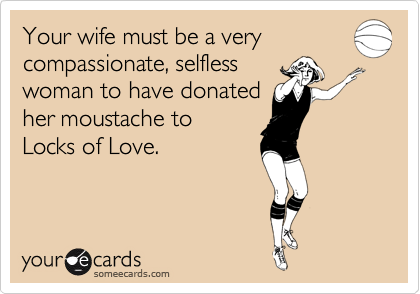 Your wife must be a very
compassionate, selfless
woman to have donated
her moustache to
Locks of Love.