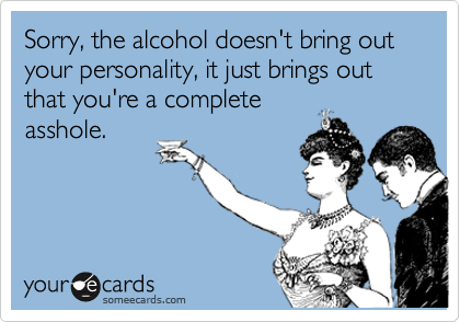 Sorry, the alcohol doesn't bring out your personality, it just brings out that you're a complete
asshole.