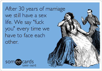 After 30 years of marriage
we still have a sex
life. We say "fuck
you" every time we
have to face each
other.